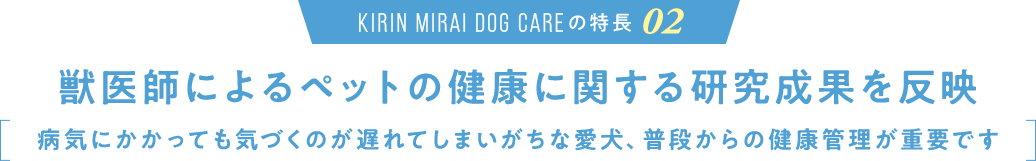 KIRIN MIRAI DOG CARE の特長02 獣医師によるペットの健康に関する研究成果を反映 病気にかかっても気づくのが遅れてしまいがちな愛犬、普段からの健康管理が重要です